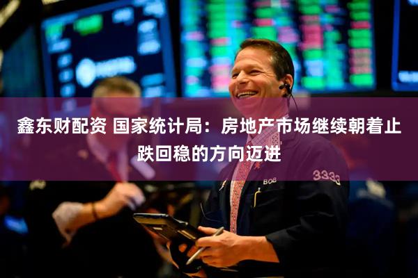 鑫东财配资 国家统计局：房地产市场继续朝着止跌回稳的方向迈进