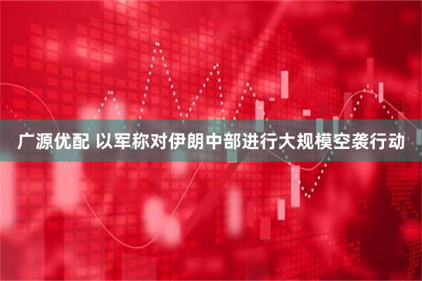 广源优配 以军称对伊朗中部进行大规模空袭行动
