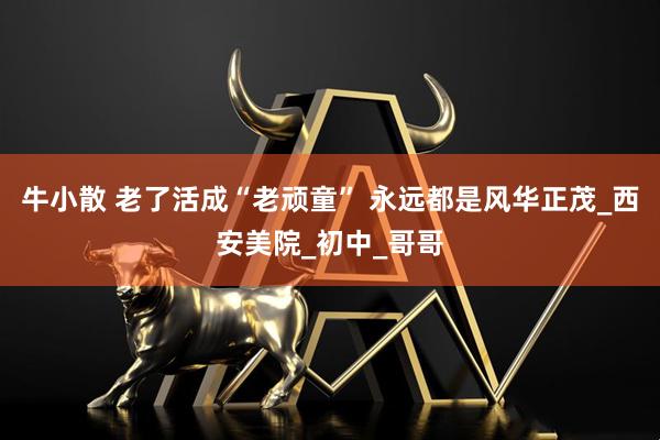 牛小散 老了活成“老顽童” 永远都是风华正茂_西安美院_初中_哥哥
