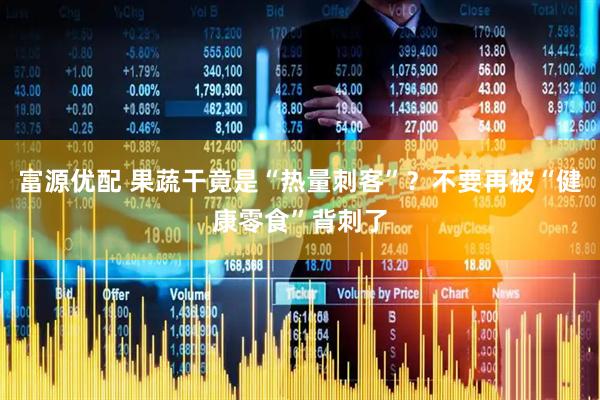 富源优配 果蔬干竟是“热量刺客”？不要再被“健康零食”背刺了