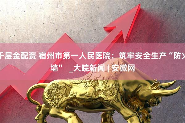 千层金配资 宿州市第一人民医院：筑牢安全生产“防火墙”  _大皖新闻 | 安徽网