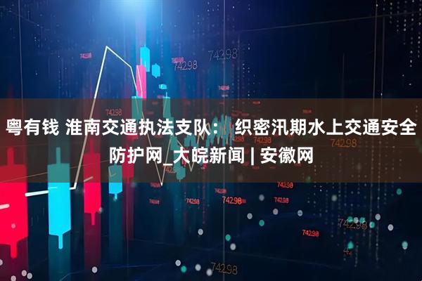 粤有钱 淮南交通执法支队： 织密汛期水上交通安全防护网_大皖新闻 | 安徽网