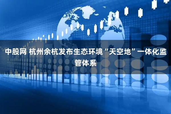 中股网 杭州余杭发布生态环境“天空地”一体化监管体系