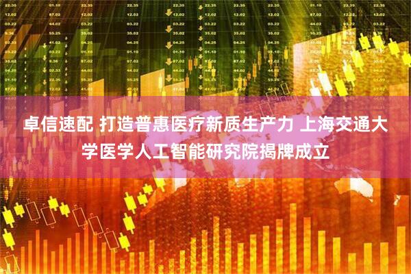 卓信速配 打造普惠医疗新质生产力 上海交通大学医学人工智能研究院揭牌成立