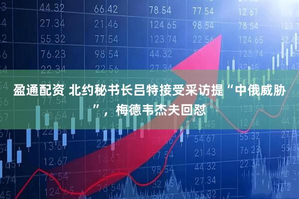 盈通配资 北约秘书长吕特接受采访提“中俄威胁”，梅德韦杰夫回怼