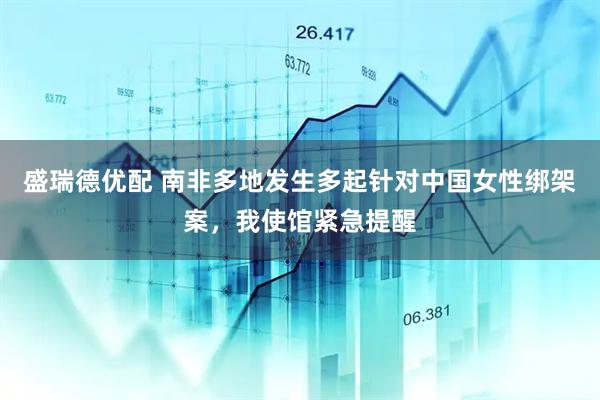 盛瑞德优配 南非多地发生多起针对中国女性绑架案，我使馆紧急提醒