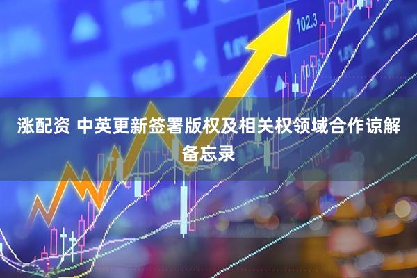 涨配资 中英更新签署版权及相关权领域合作谅解备忘录