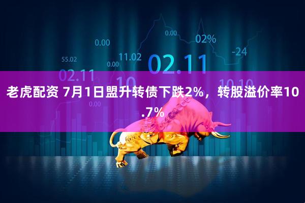 老虎配资 7月1日盟升转债下跌2%，转股溢价率10.7%