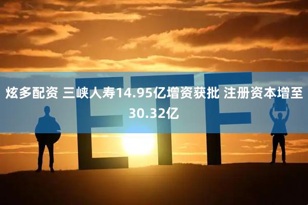 炫多配资 三峡人寿14.95亿增资获批 注册资本增至30.32亿