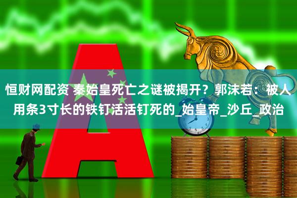 恒财网配资 秦始皇死亡之谜被揭开？郭沫若：被人用条3寸长的铁钉活活钉死的_始皇帝_沙丘_政治