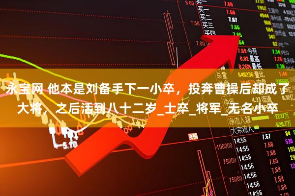 永宝网 他本是刘备手下一小卒，投奔曹操后却成了大将，之后活到八十二岁_士卒_将军_无名小卒