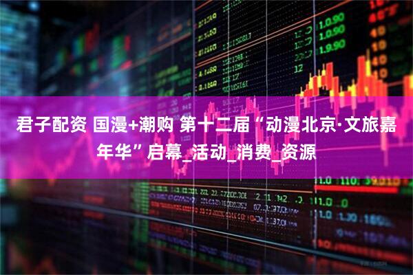 君子配资 国漫+潮购 第十二届“动漫北京·文旅嘉年华”启幕_活动_消费_资源