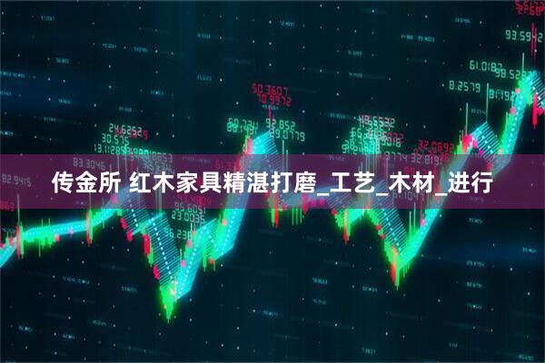 传金所 红木家具精湛打磨_工艺_木材_进行
