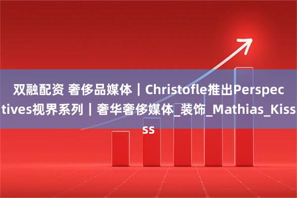 双融配资 奢侈品媒体｜Christofle推出Perspectives视界系列｜奢华奢侈媒体_装饰_Mathias_Kiss