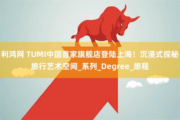 利鸿网 TUMI中国首家旗舰店登陆上海！沉浸式探秘旅行艺术空间_系列_Degree_旅程