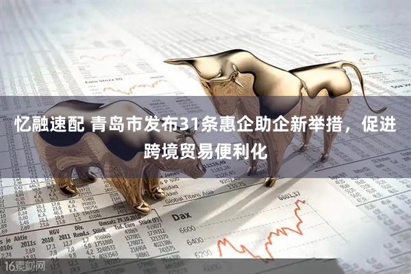 忆融速配 青岛市发布31条惠企助企新举措，促进跨境贸易便利化