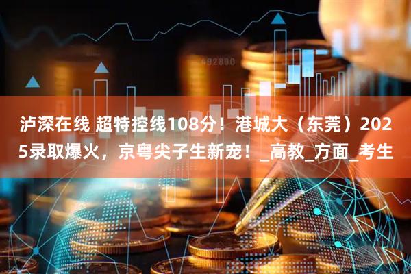 泸深在线 超特控线108分！港城大（东莞）2025录取爆火，京粤尖子生新宠！_高教_方面_考生