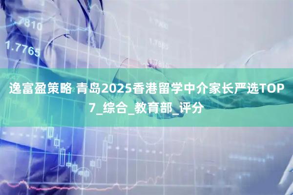 逸富盈策略 青岛2025香港留学中介家长严选TOP7_综合_教育部_评分