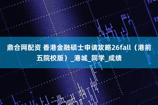 鼎合网配资 香港金融硕士申请攻略26fall（港前五院校版）_港城_同学_成绩