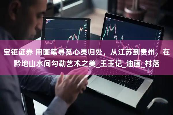 宝钜证券 用画笔寻觅心灵归处，从江苏到贵州，在黔地山水间勾勒艺术之美_王玉记_油画_村落