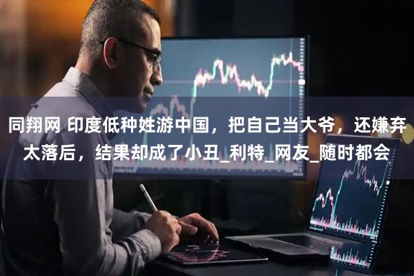 同翔网 印度低种姓游中国，把自己当大爷，还嫌弃太落后，结果却成了小丑_利特_网友_随时都会
