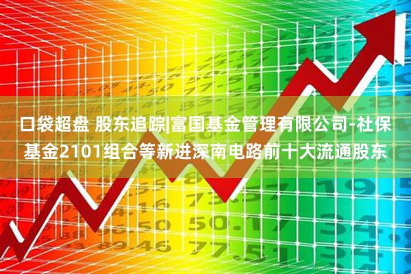 口袋超盘 股东追踪|富国基金管理有限公司-社保基金2101组合等新进深南电路前十大流通股东