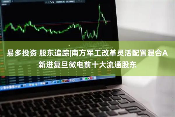 易多投资 股东追踪|南方军工改革灵活配置混合A新进复旦微电前十大流通股东