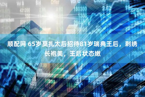 顺配网 65岁莫扎太后招待81岁瑞典王后，刺绣长袍美，王后状态嫩
