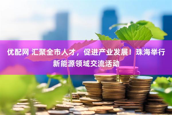 优配网 汇聚全市人才，促进产业发展！珠海举行新能源领域交流活动