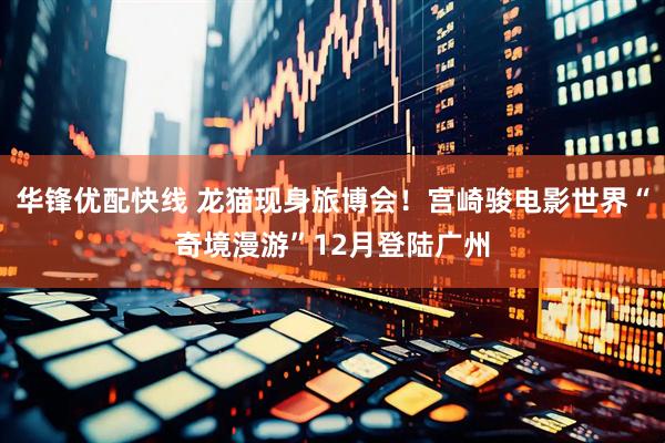 华锋优配快线 龙猫现身旅博会！宫崎骏电影世界“奇境漫游”12月登陆广州