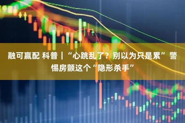 融可赢配 科普｜“心跳乱了？别以为只是累” 警惕房颤这个“隐形杀手”