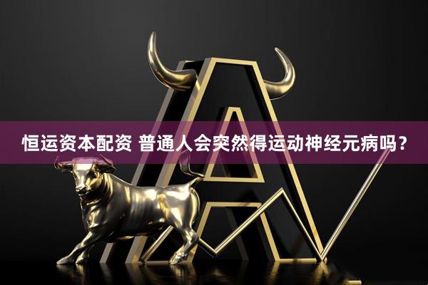 恒运资本配资 普通人会突然得运动神经元病吗？