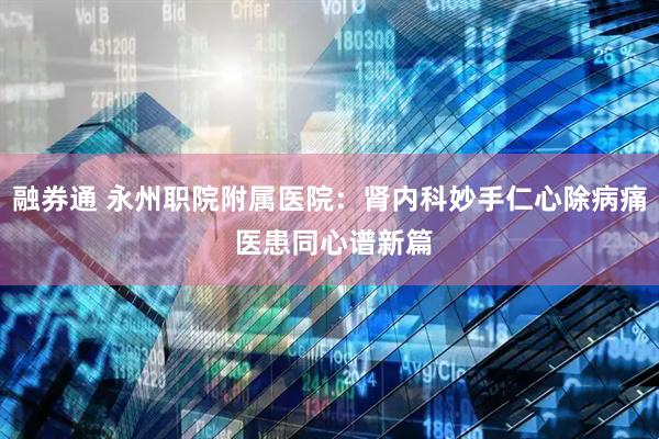 融券通 永州职院附属医院：肾内科妙手仁心除病痛 医患同心谱新篇