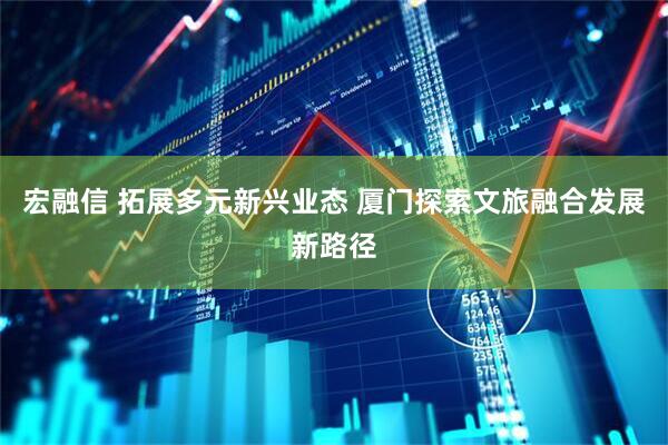 宏融信 拓展多元新兴业态 厦门探索文旅融合发展新路径