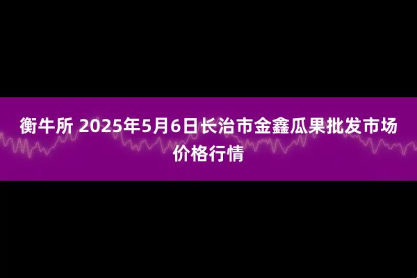 衡牛所 2025年5月6日长治市金鑫瓜果批发市场价格行情