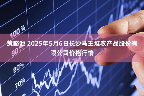 策略池 2025年5月6日长沙马王堆农产品股份有限公司价格行情