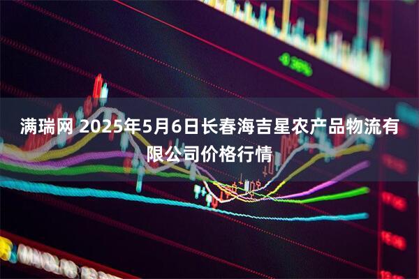 满瑞网 2025年5月6日长春海吉星农产品物流有限公司价格行情
