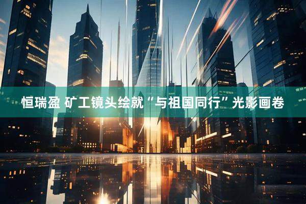 恒瑞盈 矿工镜头绘就“与祖国同行”光影画卷