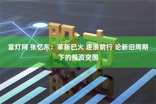 富灯网 张忆东：革新巳火 逐浪前行 论新旧周期下的投资突围