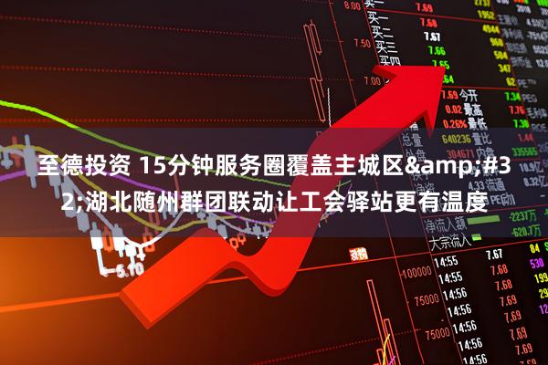 至德投资 15分钟服务圈覆盖主城区 湖北随州群团联动让工会驿站更有温度