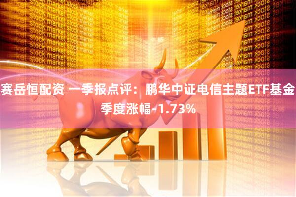 赛岳恒配资 一季报点评：鹏华中证电信主题ETF基金季度涨幅-1.73%