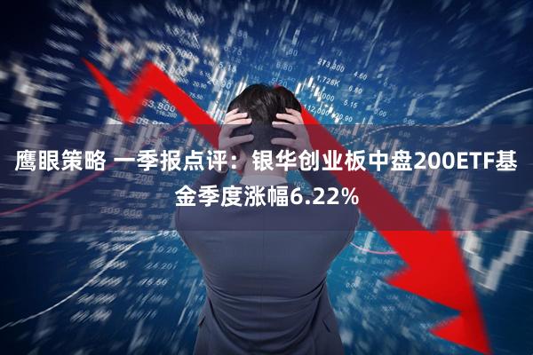 鹰眼策略 一季报点评：银华创业板中盘200ETF基金季度涨幅6.22%
