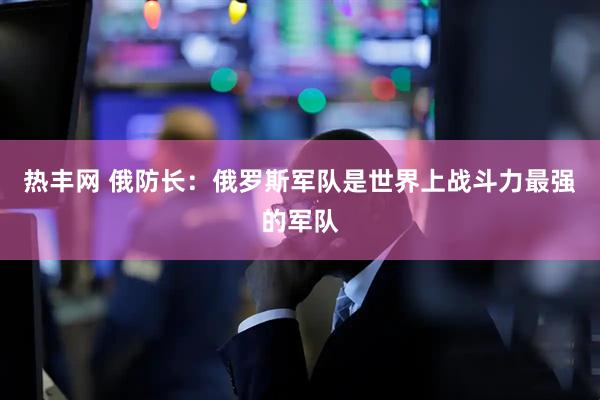 热丰网 俄防长：俄罗斯军队是世界上战斗力最强的军队