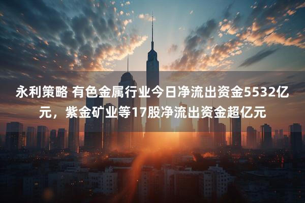 永利策略 有色金属行业今日净流出资金5532亿元,紫金矿业等17股净流出资金超亿元