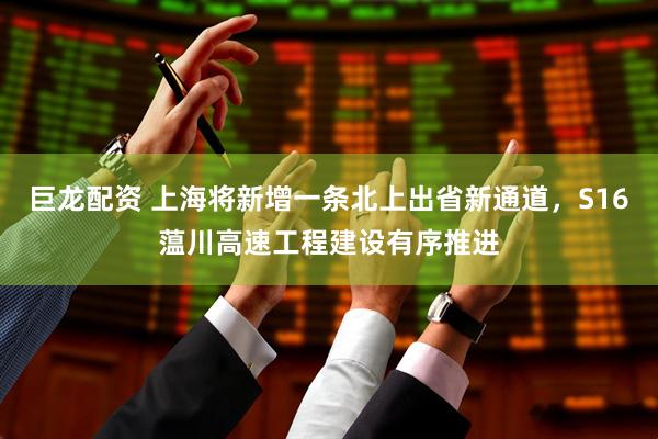 巨龙配资 上海将新增一条北上出省新通道，S16蕰川高速工程建设有序推进