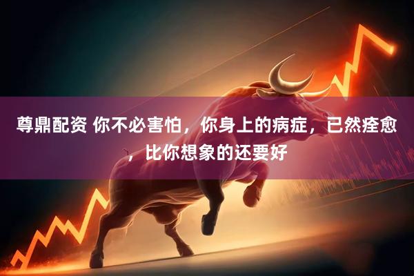 尊鼎配资 你不必害怕，你身上的病症，已然痊愈，比你想象的还要好