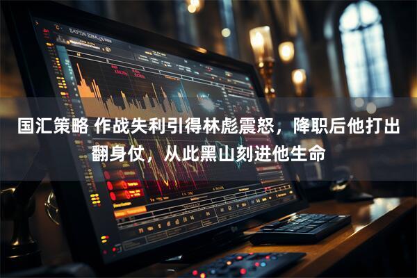 国汇策略 作战失利引得林彪震怒，降职后他打出翻身仗，从此黑山刻进他生命