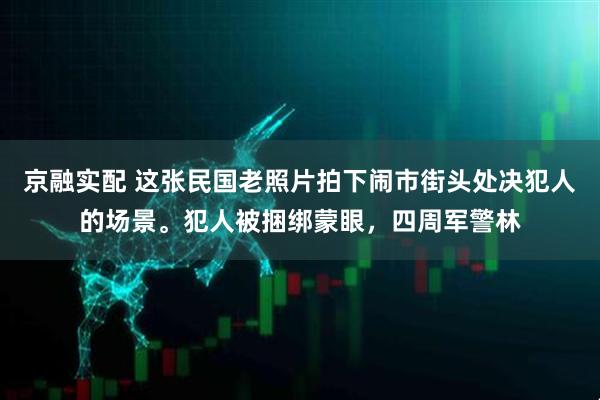 京融实配 这张民国老照片拍下闹市街头处决犯人的场景。犯人被捆绑蒙眼，四周军警林