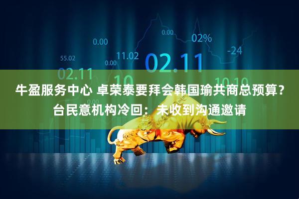 牛盈服务中心 卓荣泰要拜会韩国瑜共商总预算？台民意机构冷回：未收到沟通邀请